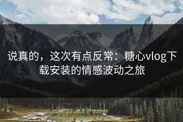说真的，这次有点反常：糖心vlog下载安装的情感波动之旅