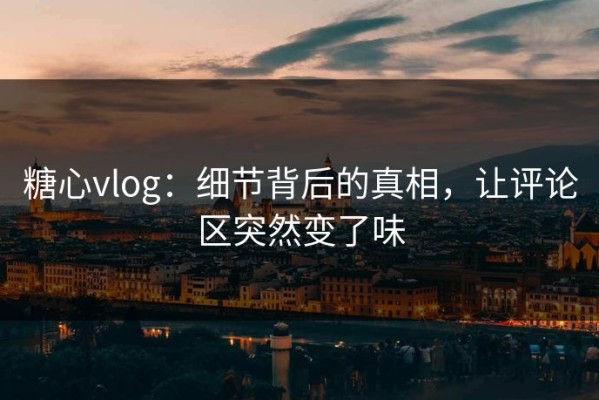 糖心vlog：细节背后的真相，让评论区突然变了味