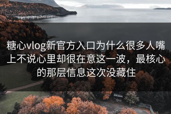 糖心vlog新官方入口为什么很多人嘴上不说心里却很在意这一波，最核心的那层信息这次没藏住