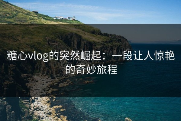 糖心vlog的突然崛起：一段让人惊艳的奇妙旅程