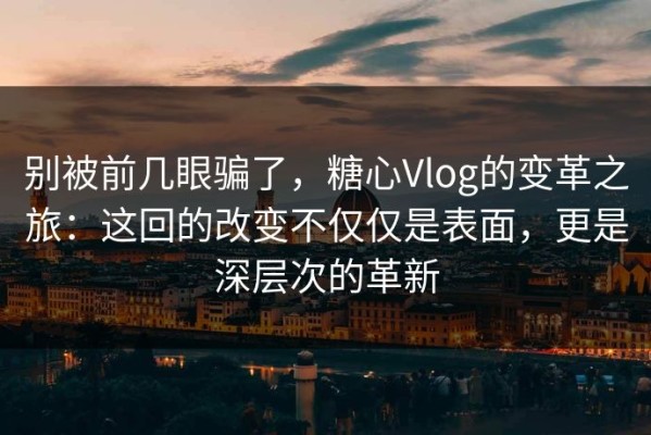 别被前几眼骗了，糖心Vlog的变革之旅：这回的改变不仅仅是表面，更是深层次的革新
