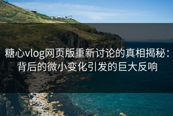 糖心vlog网页版重新讨论的真相揭秘：背后的微小变化引发的巨大反响