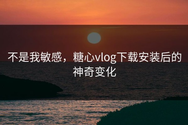 不是我敏感，糖心vlog下载安装后的神奇变化