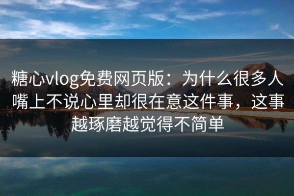 糖心vlog免费网页版：为什么很多人嘴上不说心里却很在意这件事，这事越琢磨越觉得不简单