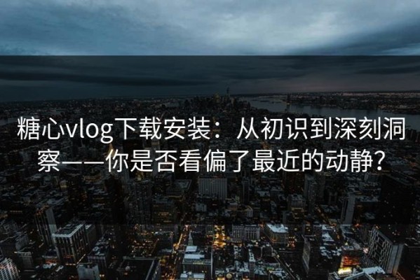 糖心vlog下载安装：从初识到深刻洞察——你是否看偏了最近的动静？
