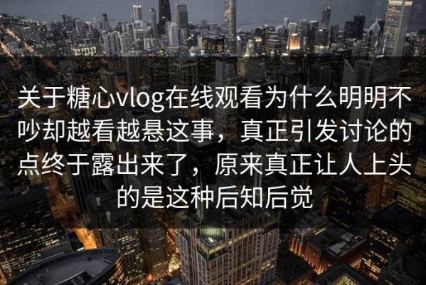 关于糖心vlog在线观看为什么明明不吵却越看越悬这事，真正引发讨论的点终于露出来了，原来真正让人上头的是这种后知后觉