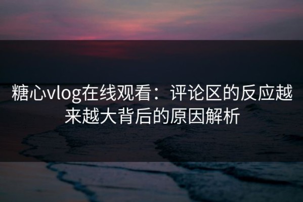糖心vlog在线观看：评论区的反应越来越大背后的原因解析