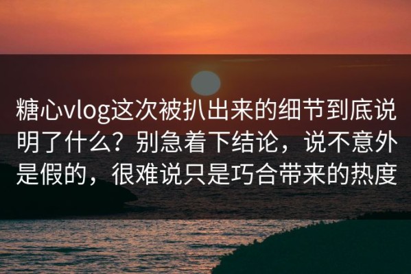糖心vlog这次被扒出来的细节到底说明了什么？别急着下结论，说不意外是假的，很难说只是巧合带来的热度