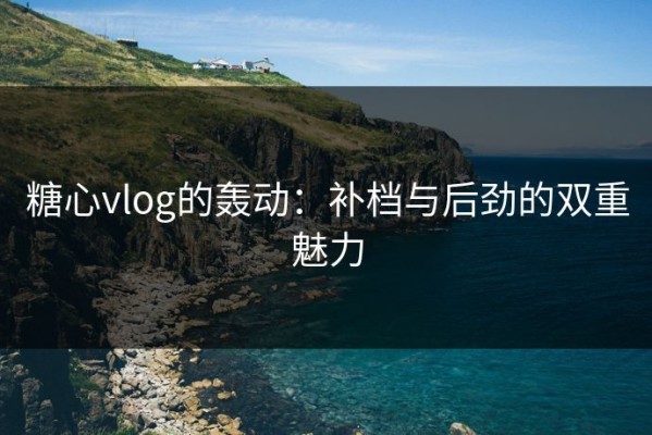 糖心vlog的轰动：补档与后劲的双重魅力