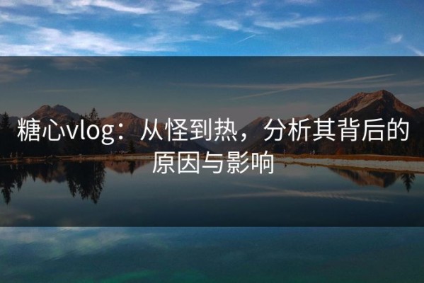 糖心vlog：从怪到热，分析其背后的原因与影响