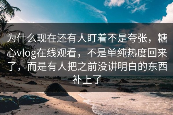 为什么现在还有人盯着不是夸张，糖心vlog在线观看，不是单纯热度回来了，而是有人把之前没讲明白的东西补上了