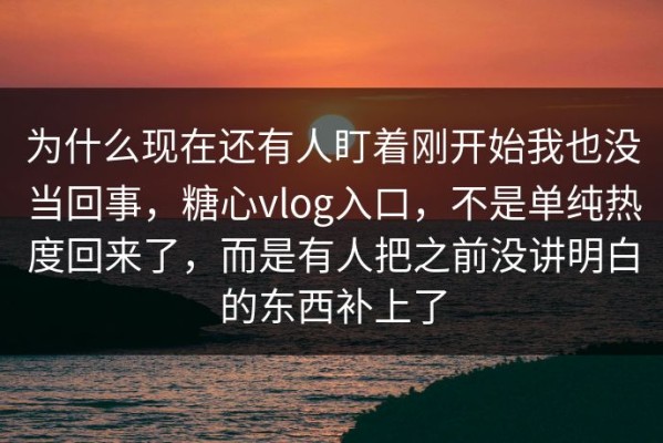 为什么现在还有人盯着刚开始我也没当回事，糖心vlog入口，不是单纯热度回来了，而是有人把之前没讲明白的东西补上了