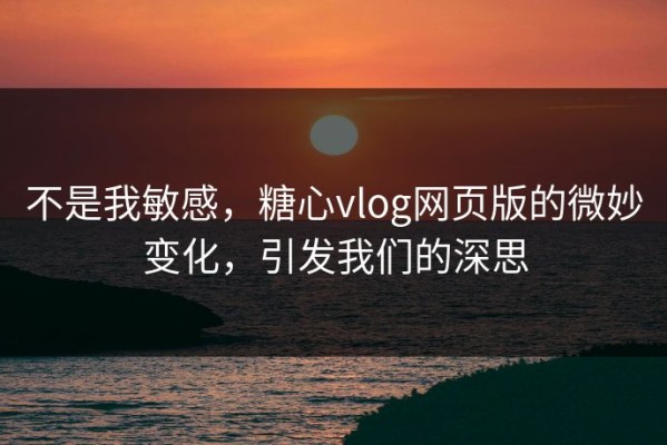 不是我敏感，糖心vlog网页版的微妙变化，引发我们的深思