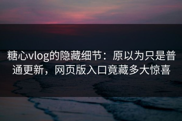 糖心vlog的隐藏细节：原以为只是普通更新，网页版入口竟藏多大惊喜