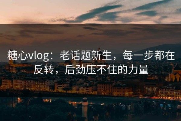糖心vlog：老话题新生，每一步都在反转，后劲压不住的力量