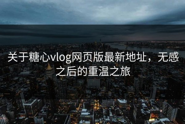 关于糖心vlog网页版最新地址，无感之后的重温之旅