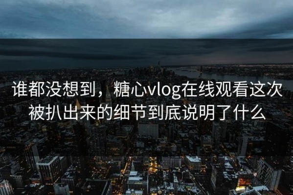 谁都没想到，糖心vlog在线观看这次被扒出来的细节到底说明了什么