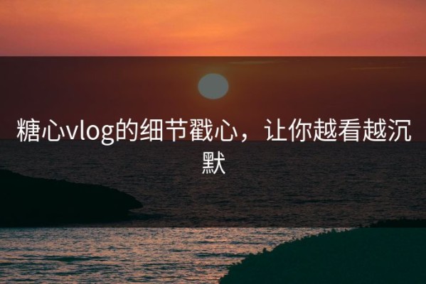 糖心vlog的细节戳心，让你越看越沉默