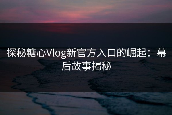 探秘糖心Vlog新官方入口的崛起：幕后故事揭秘