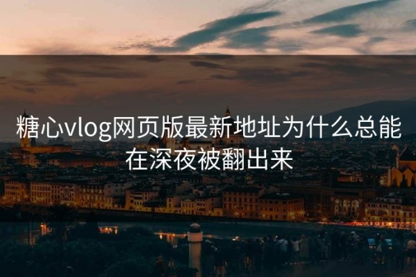 糖心vlog网页版最新地址为什么总能在深夜被翻出来
