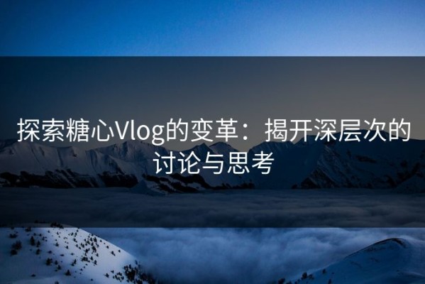 探索糖心Vlog的变革：揭开深层次的讨论与思考
