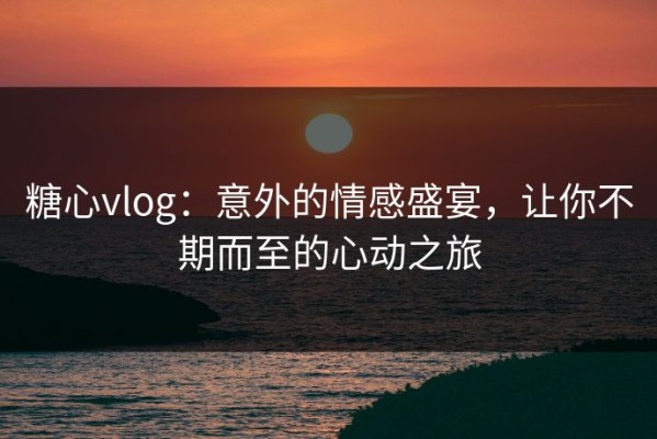 糖心vlog：意外的情感盛宴，让你不期而至的心动之旅