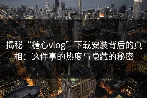 揭秘“糖心vlog”下载安装背后的真相：这件事的热度与隐藏的秘密