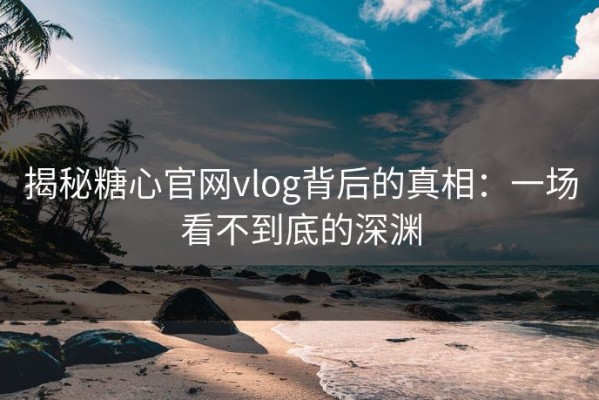 揭秘糖心官网vlog背后的真相：一场看不到底的深渊