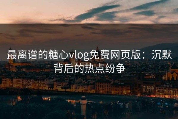 最离谱的糖心vlog免费网页版：沉默背后的热点纷争