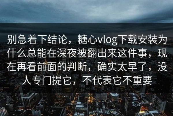 别急着下结论，糖心vlog下载安装为什么总能在深夜被翻出来这件事，现在再看前面的判断，确实太早了，没人专门提它，不代表它不重要