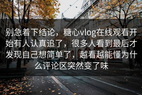 别急着下结论，糖心vlog在线观看开始有人认真追了，很多人看到最后才发现自己想简单了，越看越能懂为什么评论区突然变了味