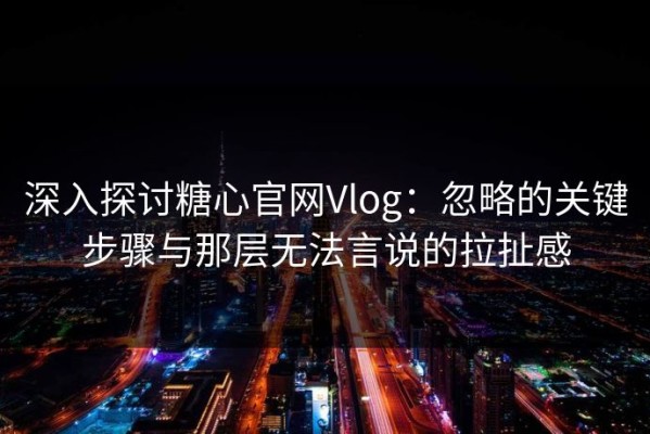 深入探讨糖心官网Vlog：忽略的关键步骤与那层无法言说的拉扯感