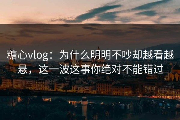 糖心vlog：为什么明明不吵却越看越悬，这一波这事你绝对不能错过
