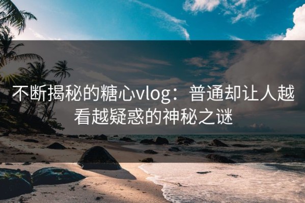 不断揭秘的糖心vlog：普通却让人越看越疑惑的神秘之谜