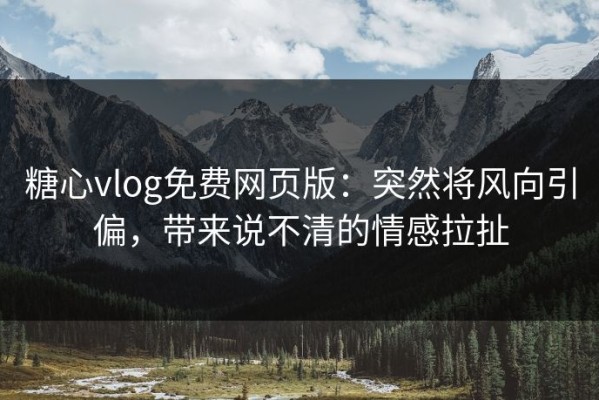 糖心vlog免费网页版：突然将风向引偏，带来说不清的情感拉扯