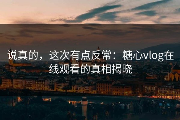 说真的，这次有点反常：糖心vlog在线观看的真相揭晓