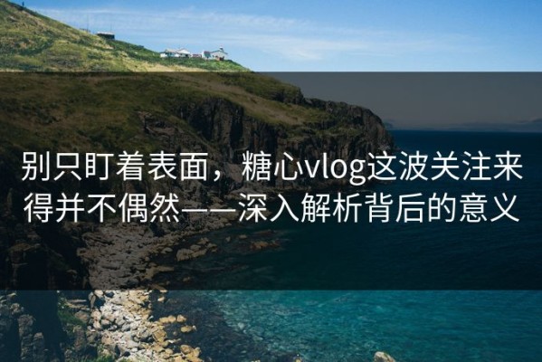 别只盯着表面，糖心vlog这波关注来得并不偶然——深入解析背后的意义