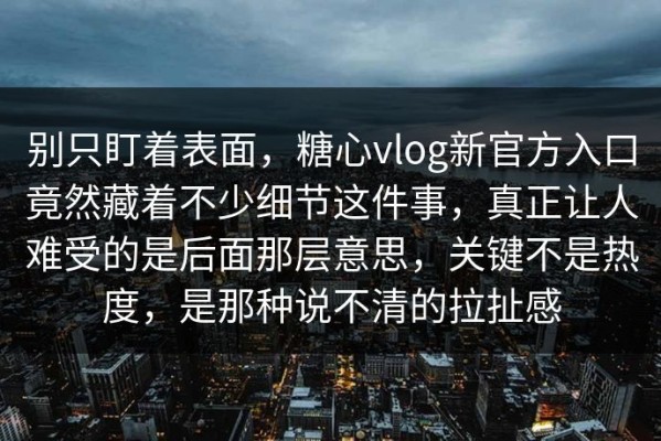 别只盯着表面，糖心vlog新官方入口竟然藏着不少细节这件事，真正让人难受的是后面那层意思，关键不是热度，是那种说不清的拉扯感