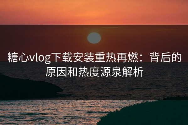 糖心vlog下载安装重热再燃：背后的原因和热度源泉解析