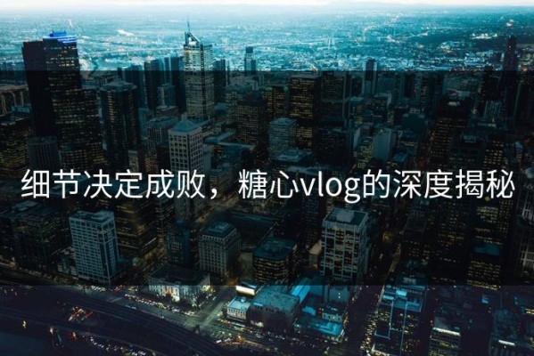 细节决定成败，糖心vlog的深度揭秘