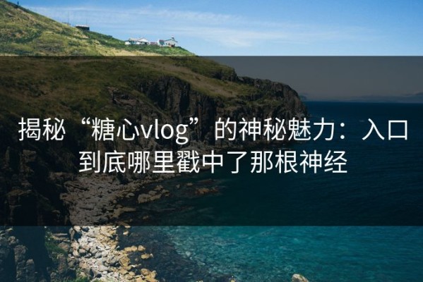 揭秘“糖心vlog”的神秘魅力：入口到底哪里戳中了那根神经