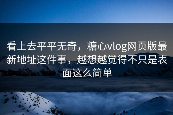 看上去平平无奇，糖心vlog网页版最新地址这件事，越想越觉得不只是表面这么简单
