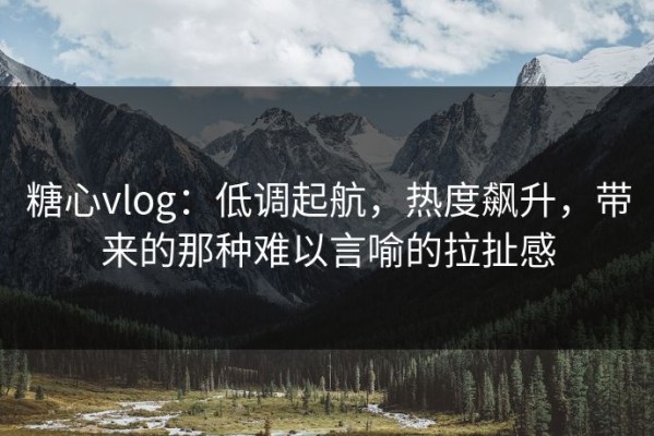 糖心vlog：低调起航，热度飙升，带来的那种难以言喻的拉扯感