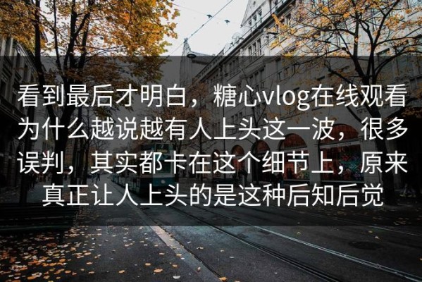 看到最后才明白，糖心vlog在线观看为什么越说越有人上头这一波，很多误判，其实都卡在这个细节上，原来真正让人上头的是这种后知后觉