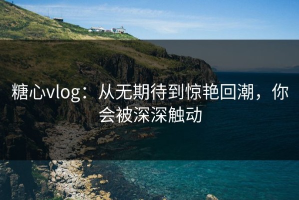 糖心vlog：从无期待到惊艳回潮，你会被深深触动