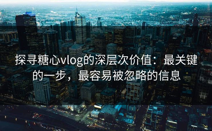 探寻糖心vlog的深层次价值：最关键的一步，最容易被忽略的信息