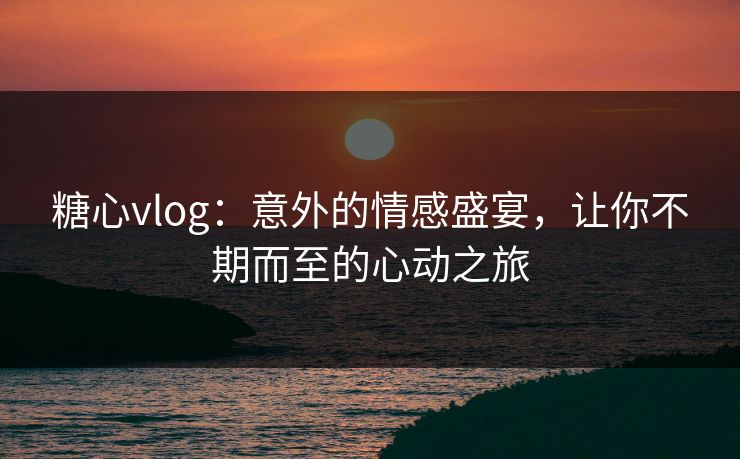糖心vlog：意外的情感盛宴，让你不期而至的心动之旅