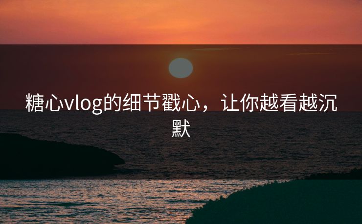 糖心vlog的细节戳心，让你越看越沉默