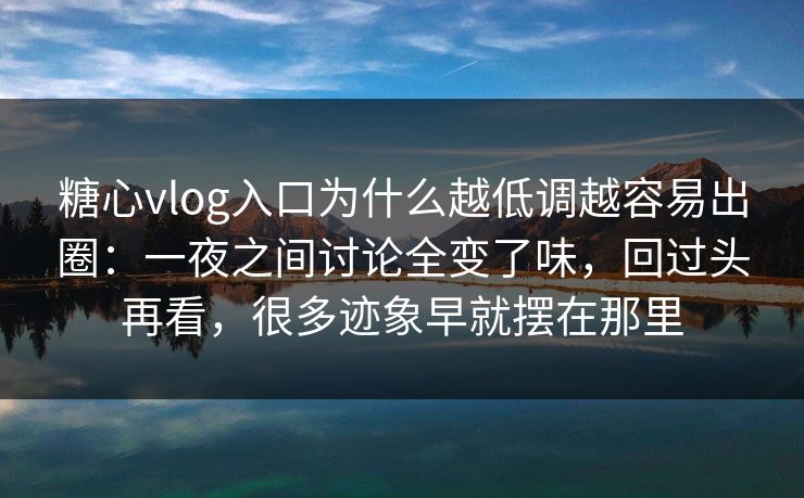 糖心vlog入口为什么越低调越容易出圈：一夜之间讨论全变了味，回过头再看，很多迹象早就摆在那里