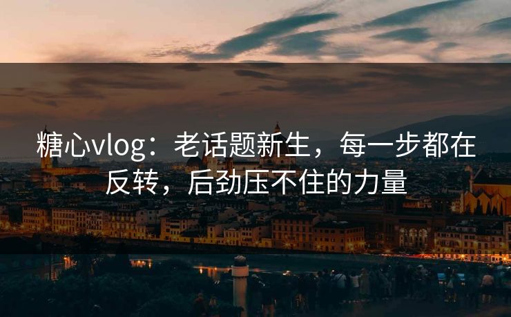 糖心vlog：老话题新生，每一步都在反转，后劲压不住的力量